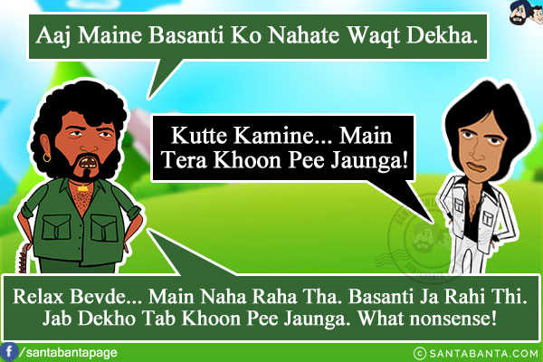 Gabbar: Aaj Maine Basanti Ko Nahate Waqt Dekha.<br/>
Viru: Kutte Kamine... Main Tera Khoon Pee Jaunga!<br/>
Gabbar: Relax Bevde... Main Naha Raha Tha. Basanti Ja Rahi Thi. Jab Dekho Tab Khoon Pee Jaunga. What nonsense!