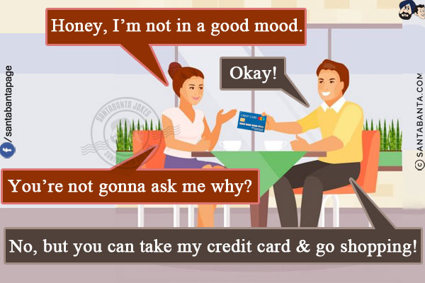 Wife: Honey, I'm not in a good mood.<br/>
Husband: Okay!<br/>
Wife: You're not gonna ask me why?<br/>
Husband: No, but you can take my credit card & go shopping!