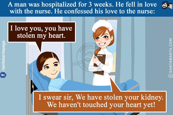 A man was hospitalized for 3 weeks. He fell in love with the nurse.<br/>
He confessed his love to the nurse: I love you, you have stolen my heart.<br/>
Nurse: I swear sir, We have stolen your kidney. We haven't touched your heart yet!