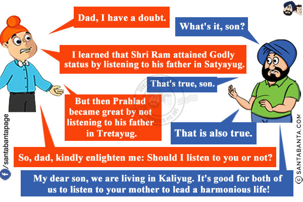 Pappu: Dad, I have a doubt.<br/>
Santa: What's it, son?<br/>
Pappu: I learned that Shri Ram attained Godly status by listening to his father in Satyayug.<br/>
Santa: That's true, son.<br/>
Pappu: But then Prahlad became great by not listening to his father in Tretayug.<br/>
Santa: That is also true.<br/>
Pappu: So, dad, kindly enlighten me: Should I listen to you or not?<br/>
Santa: My dear son, we are living in Kaliyug. It's good for both of us to listen to your mother to lead a harmonious life!