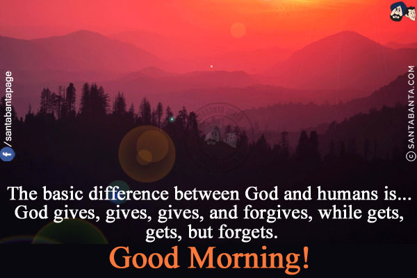 The basic difference between God and humans is...<br/>
God gives, gives, gives, and forgives, while human gets, gets, but forgets.<br/>
Good Morning!