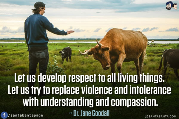 Let us develop respect to all living things. Let us try to replace violence and intolerance with understanding and compassion.