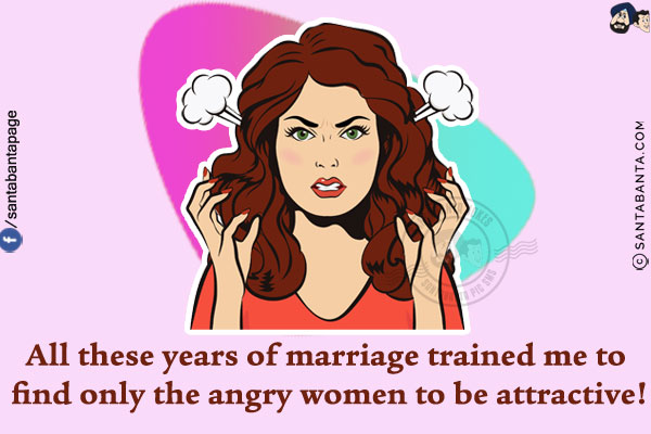 All these years of marriage trained me to find only the angry women to be attractive!