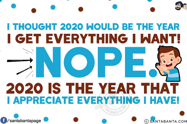 I thought 2020 would be the year I get everything I want!<br/>
Nope. 2020 is the year that I appreciate everything I have!