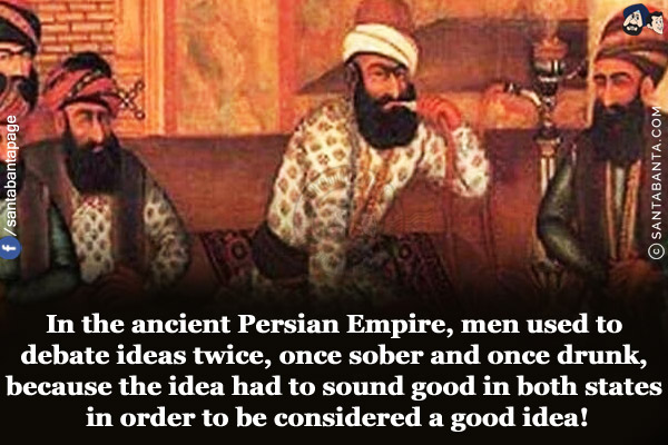 In the ancient Persian Empire, men used to debate ideas twice, once sober and once drunk, because the idea had to sound good in both states in order to be considered a good idea!