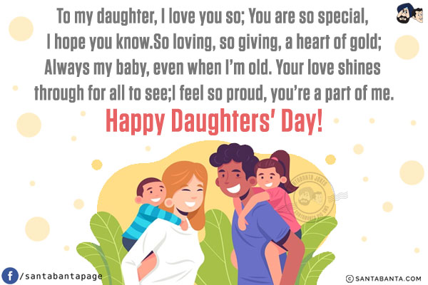 To my daughter, I love you so; You are so special, I hope you know.<br/>
So loving, so giving, a heart of gold;<br/>
Always my baby, even when I'm old.<br/>
Your love shines through for all to see;<br/>
I feel so proud, you're a part of me.<br/>
Happy Daughters' Day!