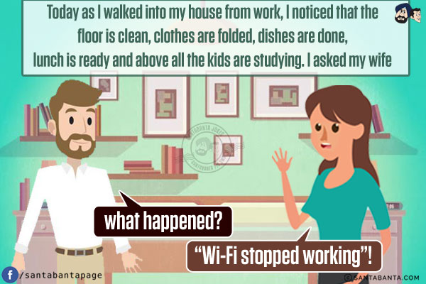 Today as I walked into my house from work, I noticed that the floor is clean, clothes are folded, dishes are done, lunch is ready and above all the kids are studying. I asked my wife what happened?<br/>
She said, `Wi-Fi stopped working`!