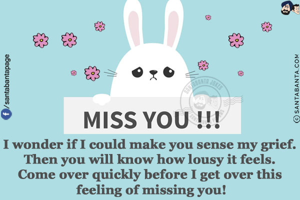 I wonder if I could make you sense my grief. Then you will know how lousy it feels.<br/>
Come over quickly before I get over this feeling of missing you!