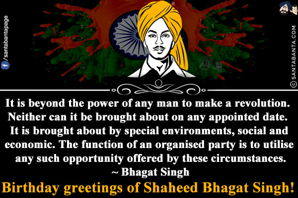 It is beyond the power of any man to make a revolution. Neither can it be brought about on any appointed date. It is brought about by special environments, social and economic. The function of an organised party is to utilise any such opportunity offered by these circumstances.<br/>
~ Bhagat Singh<br/>
Birthday greetings of Shaheed Bhagat Singh!