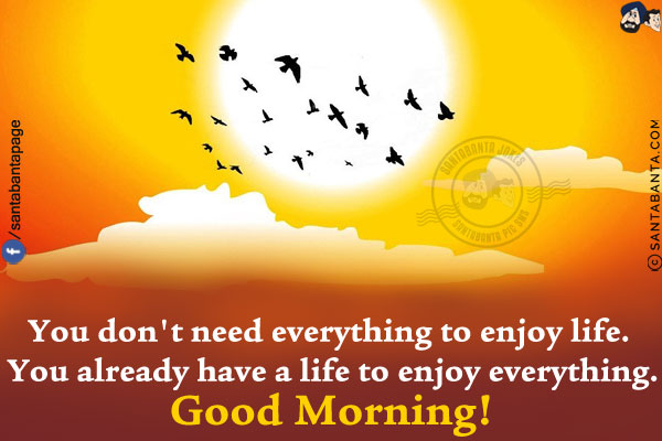 You don't need everything to enjoy life. You already have a life to enjoy everything.<br/>
Good Morning!