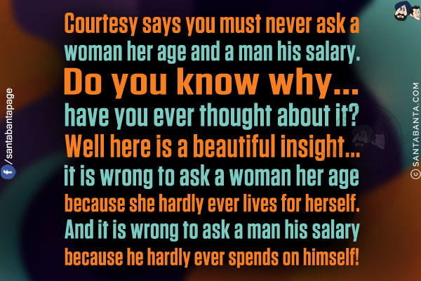 Courtesy says you must never ask a woman her age and a man his salary. Do you know why... have you ever thought about it?<br/>
Well here is a beautiful insight... it is wrong to ask a woman her age because she hardly ever lives for herself. And it is wrong to ask a man his salary because he hardly ever spends on himself!