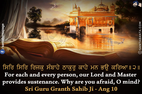 ਸਿਰਿ ਸਿਰਿ ਰਿਜਕੁ ਸੰਬਾਹੇ ਠਾਕੁਰੁ ਕਾਹੇ ਮਨ ਭਉ ਕਰਿਆ।।੨।।<br/>

For each and every person, our Lord and Master provides sustenance. Why are you afraid, O mind?<br/>
Sri Guru Granth Sahib Ji - Ang 10