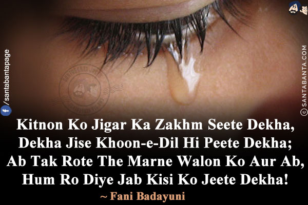 Kitnon Ko Jigar Ka Zakhm Seete Dekha,<br/>
Dekha Jise Khoon-e-Dil Hi Peete Dekha;<br/>
Ab Tak Rote The Marne Walon Ko Aur Ab,<br/>
Hum Ro Diye Jab Kisi Ko Jeete Dekha!