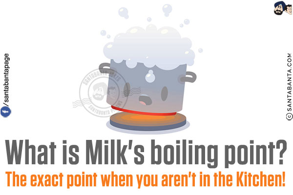 What is Milk's boiling point?<br/>
The exact point when you aren't in the Kitchen!