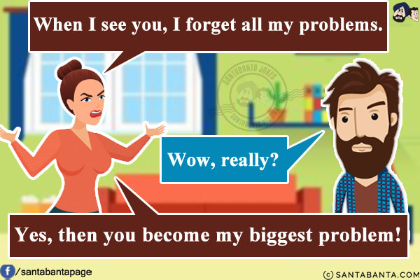 Wife: When I see you, I forget all my problems.<br/>
Husband: Wow, really?<br/>
Wife: Yes, then you become my biggest problem!