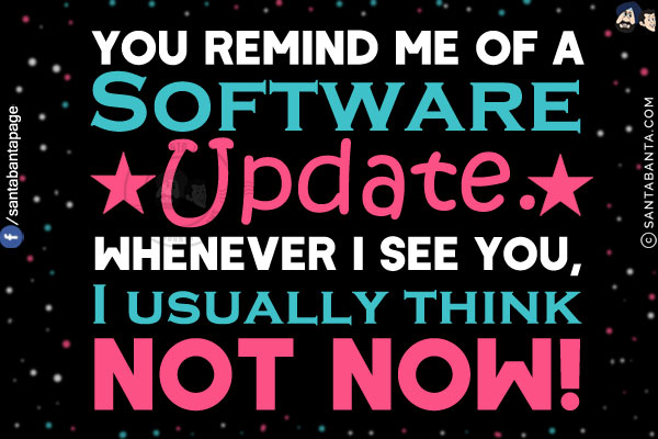 You remind me of a Software Update.<br/>
Whenever I see you, I usually think not now!