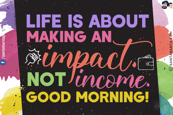 Life is about making an impact,  not income.<br/>
Good Morning!