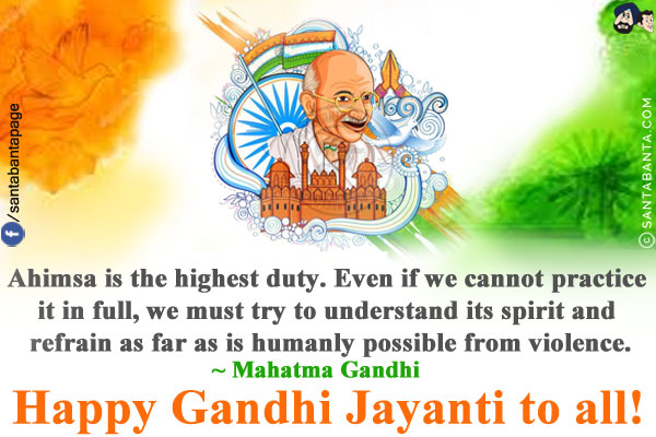 Ahimsa is the highest duty. Even if we cannot practice it in full, we must try to understand its spirit and refrain as far as is humanly possible from violence.<br/>
~ Mahatma Gandhi<br/>
Happy Gandhi Jayanti to all!