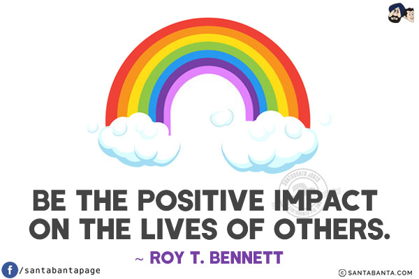 Be the positive impact on the lives of others.