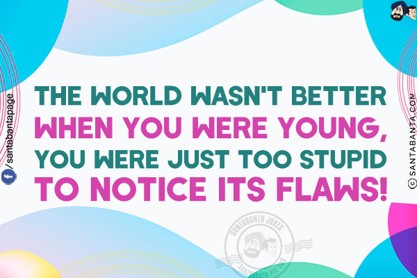 The world wasn't better when you were young, you were just too stupid to notice its flaws!