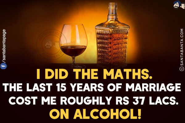 I did the Maths. The last 15 years of marriage cost me roughly Rs 37 lacs.<br/>
On alcohol!