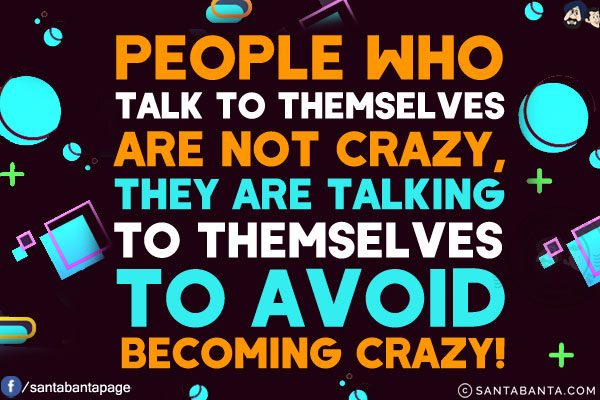 People who talk to themselves are not crazy, they are talking to themselves to avoid becoming crazy!