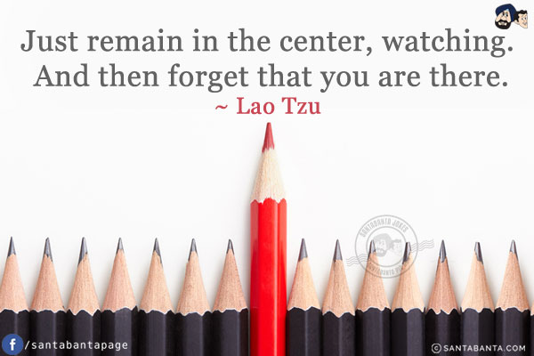 Just remain in the center, watching. And then forget that you are there.