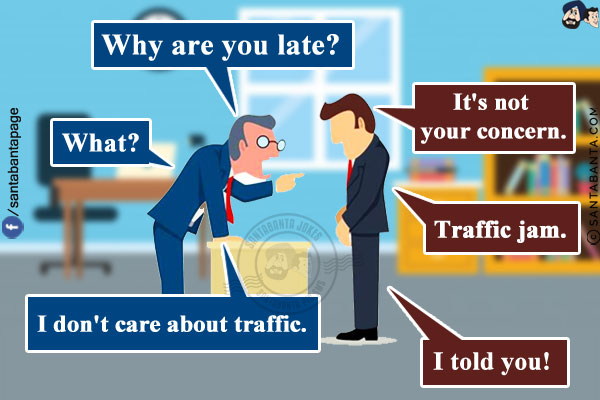 Boss: Why are you late?<br/>
Employee: It's not your concern.<br/>
Boss: What?<br/>
Employee: Traffic jam.<br/>
Boss: I don't care about traffic.<br/>
Employee: I told you!