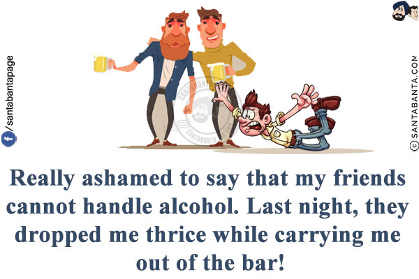 Really ashamed to say that my friends cannot handle alcohol. Last night, they dropped me thrice while carrying me out of the bar!