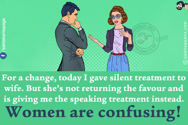 For a change, today I gave silent treatment toy wife.<br/>
But she's not returning the favour and is giving me the speaking treatment instead.<br/>
Women are confusing!