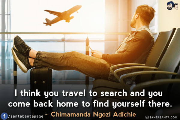 I think you travel to search and you come back home to find yourself there.