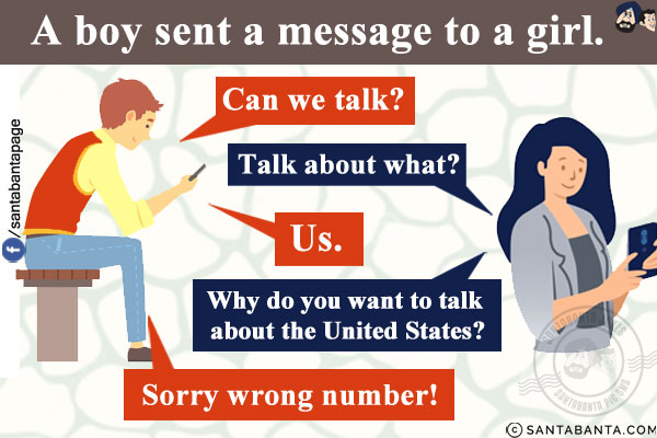 A boy sent a message to a girl.<br/>
Boy: Can we talk?<br/>
Girl: Talk about what?<br/>
Boy: Us.<br/>
Girl: Why do you want to talk about the United States?<br/>
Boy: Sorry wrong number!