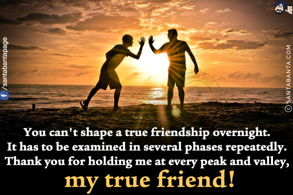 You can't shape a true friendship overnight. It has to be examined in several phases repeatedly. Thank you for holding me at every peak and valley, my true friend!