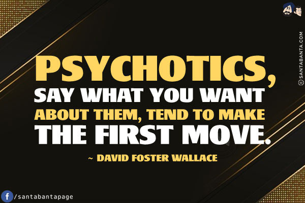 Psychotics, say what you want about them, tend to make the first move.