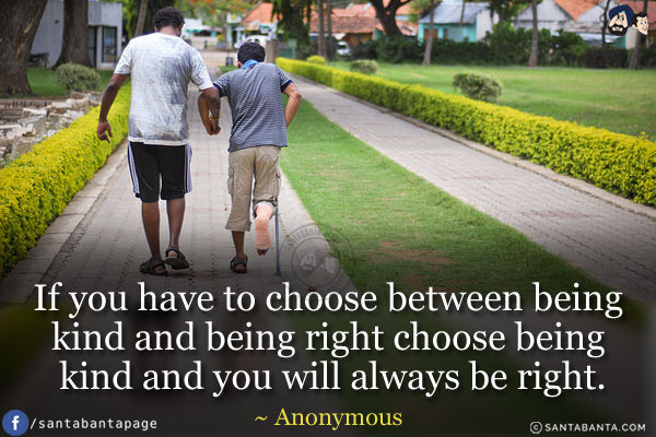 If you have to choose between being kind and being right choose being kind and you will always be right.