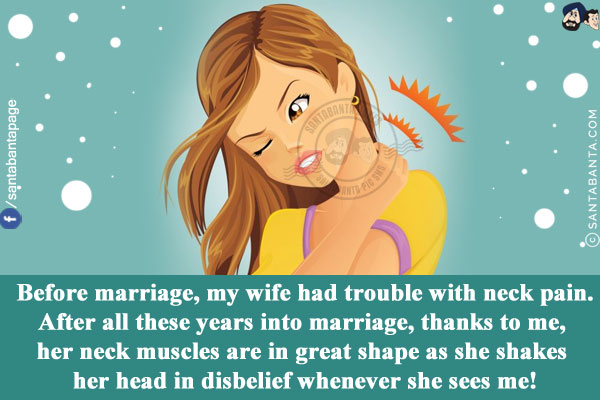 Before marriage, my wife had trouble with neck pain.<br/>
After all these years into marriage, thanks to me, her neck muscles are in great shape as she shakes her head in disbelief whenever she sees me!