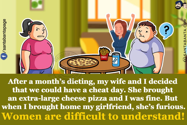 After a month's dieting, my wife and I decided that we could have a cheat day.<br/>
She brought an extra-large cheese pizza and I was fine. But when I brought home my girlfriend, she's furious.<br/>
Women are difficult to understand!