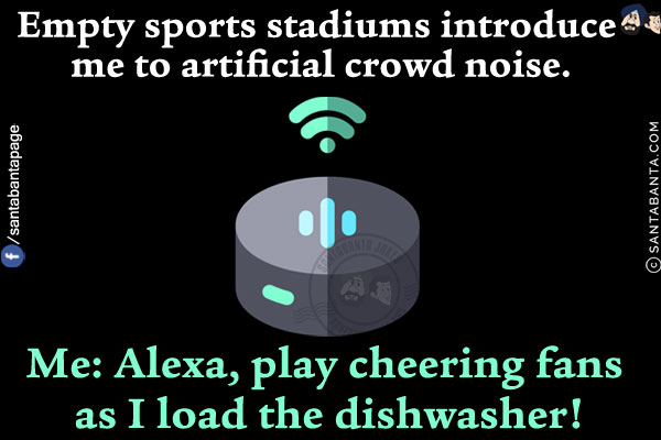 Empty sports stadiums introduce me to artificial crowd noise.<br/>
Me: Alexa, play cheering fans as I load the dishwasher!