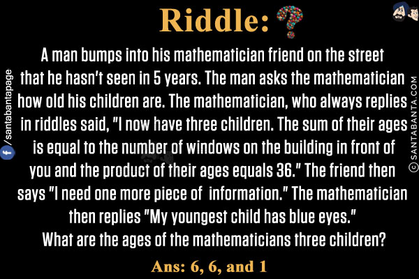 A man bumps into his mathematician friend on the street that he hasn't seen in 5 years. The man asks the mathematician how old his children are. The mathematician, who always replies in riddles said, `I now have three children. The sum of their ages is equal to the number of windows on the building in front of you and the product of their ages equals 36.` The friend then says `I need one more piece of information.` The mathematician then replies `My youngest child has blue eyes.` What are the ages of the mathematicians three children?