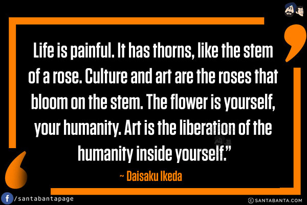 Life is painful. It has thorns, like the stem of a rose. Culture and art are the roses that bloom on the stem. The flower is yourself, your humanity. Art is the liberation of the humanity inside yourself.