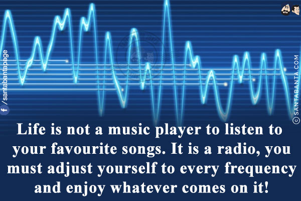 Life is not a music player to listen to your favourite songs.<br/>
It is a radio, you must adjust yourself to every frequency and enjoy whatever comes on it!