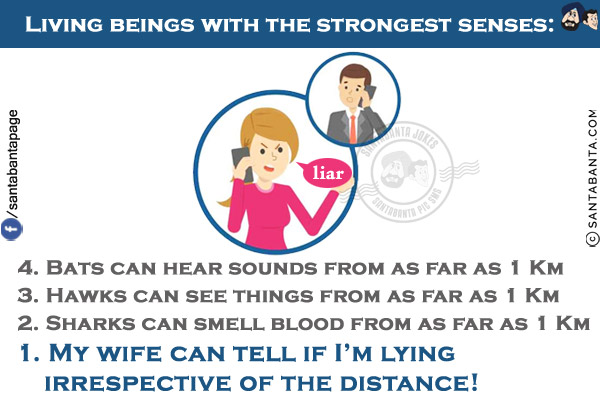 Living beings with the strongest senses:<br/><br/>

4. Bats can hear sounds from as far as 1 Km<br/>

3. Hawks can see things from as far as 1 Km<br/>

2. Sharks can smell blood from as far as 1 Km<br/>

1. My wife can tell if I'm lying irrespective of the distance!