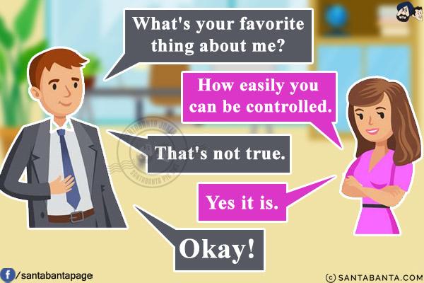 Husband: What's your favorite thing about me?<br/>
Wife: How easily you can be controlled.<br/>
Husband: That's not true.<br/>
Wife: Yes it is.<br/>
Husband: Okay!