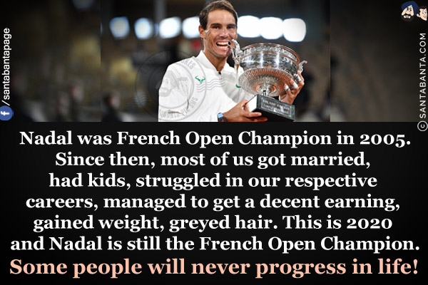 Nadal was French Open Champion in 2005.<br/>
Since then, most of us got married, had kids, struggled in our respective careers, managed to get a decent earning, gained weight, greyed hair.<br/>
This is 2020 and Nadal is still the French Open Champion.<br/><br/>

Some people will never progress in life!