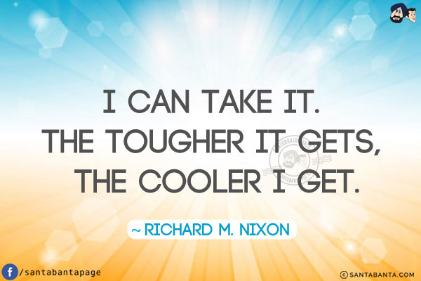 I can take it. The tougher it gets, the cooler I get.