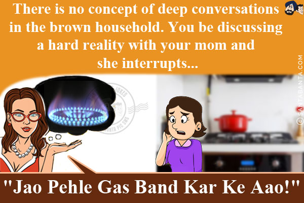 There is no concept of deep conversations in the brown household. You be discussing a hard reality with your mom and she interrupts...<br/>
.<br/>
.<br/>
.<br/>
.<br/>
`Jao Pehle Gas Band Kar Ke Aao!`