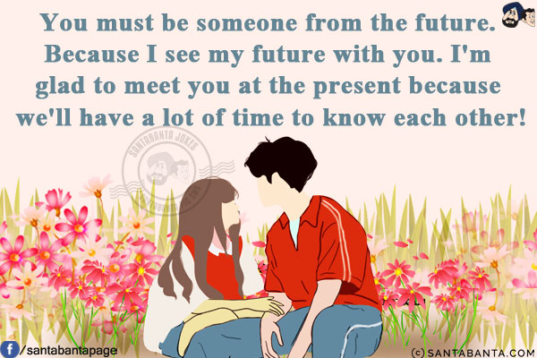 You must be someone from the future. Because I see my future with you. I'm glad to meet you at the present because we'll have a lot of time to know each other!