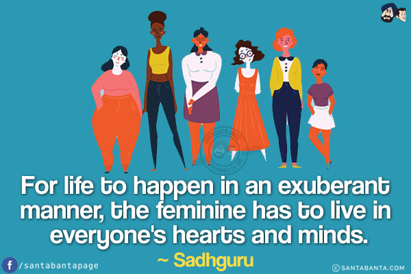 For life to happen in an exuberant manner, the feminine has to live in everyone's hearts and minds.