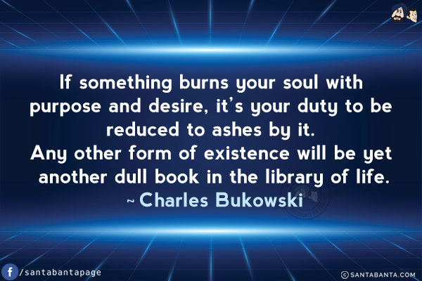 If something burns your soul with purpose and desire, it's your duty to be reduced to ashes by it. Any other form of existence will be yet another dull book in the library of life.