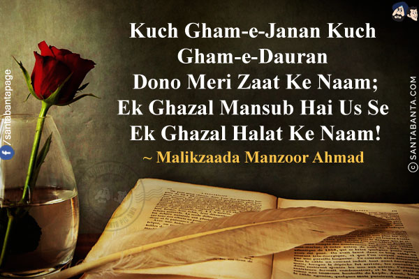 Kuch Gham-e-Janan Kuch Gham-e-Dauran Dono Meri Zaat Ke Naam;<br/>
Ek Ghazal Mansub Hai Us Se Ek Ghazal Halat Ke Naam!